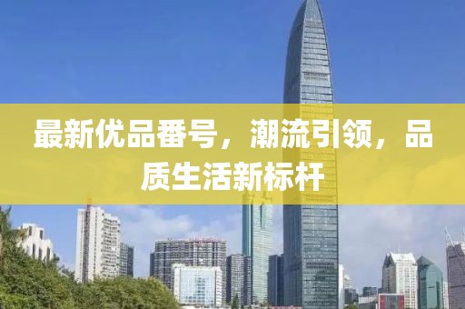 最新优品番号，潮流引领，品质生活新标杆