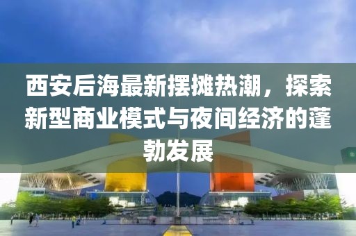 西安后海最新摆摊热潮，探索新型商业模式与夜间经济的蓬勃发展