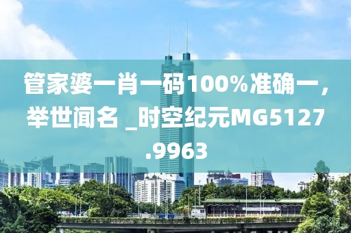 管家婆一肖一码100%准确一，举世闻名 _时空纪元MG5127.9963