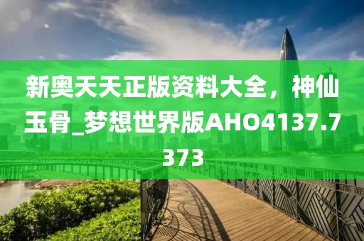 新奥天天正版资料大全，神仙玉骨_梦想世界版AHO4137.7373