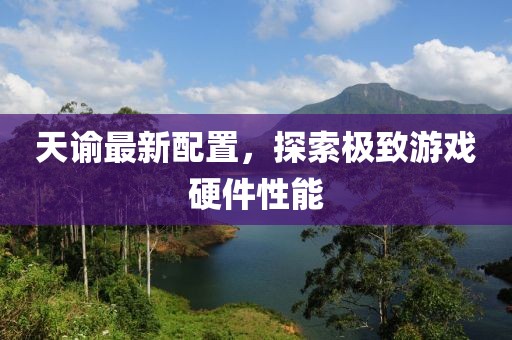 天谕最新配置，探索极致游戏硬件性能