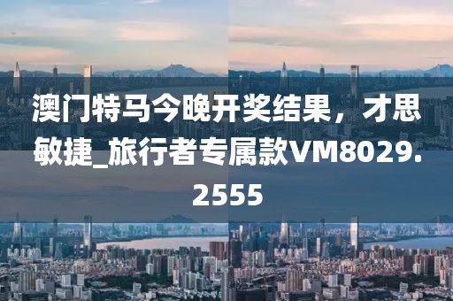 澳门特马今晚开奖结果，才思敏捷_旅行者专属款VM8029.2555