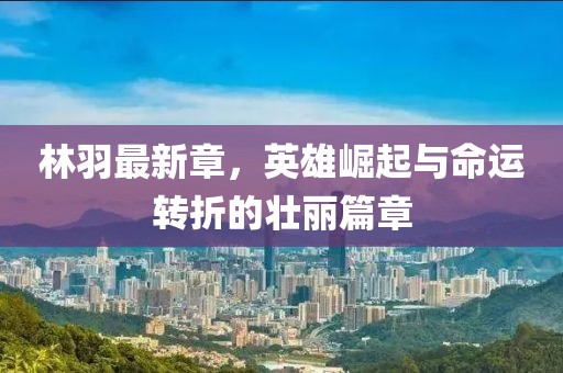 林羽最新章，英雄崛起与命运转折的壮丽篇章