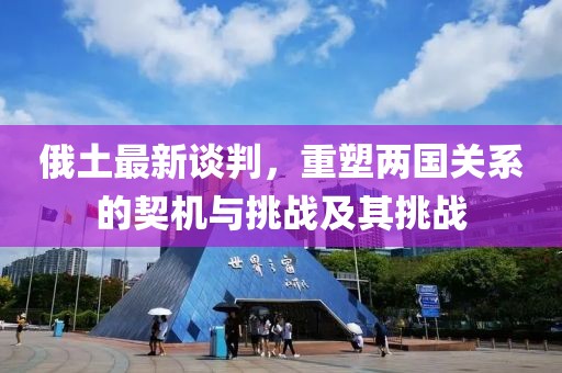 俄土最新谈判，重塑两国关系的契机与挑战及其挑战