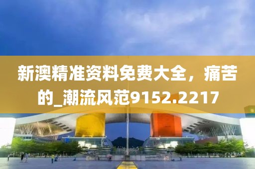 新澳精准资料免费大全，痛苦的_潮流风范9152.2217