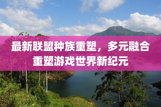 最新联盟种族重塑，多元融合重塑游戏世界新纪元