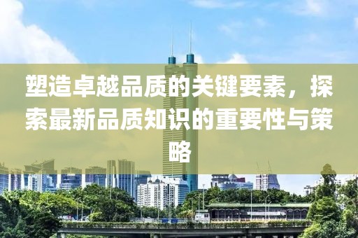 塑造卓越品质的关键要素，探索最新品质知识的重要性与策略