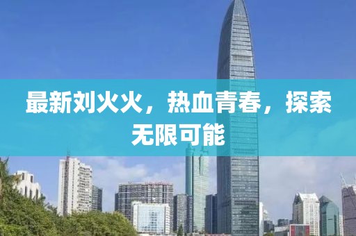 最新刘火火，热血青春，探索无限可能