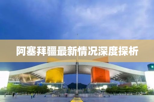 阿塞拜疆最新情况深度探析