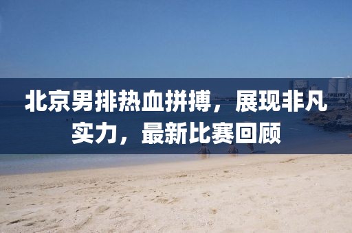 北京男排热血拼搏，展现非凡实力，最新比赛回顾