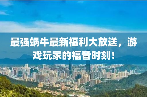 最强蜗牛最新福利大放送，游戏玩家的福音时刻！