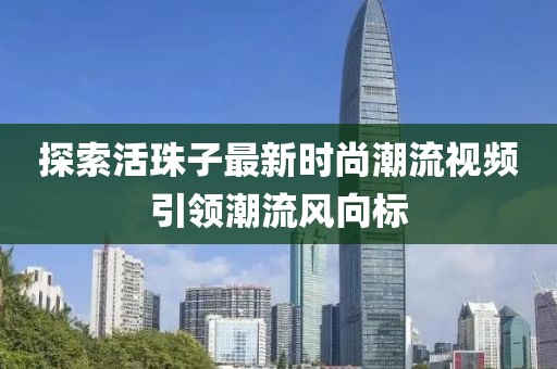 探索活珠子最新时尚潮流视频引领潮流风向标