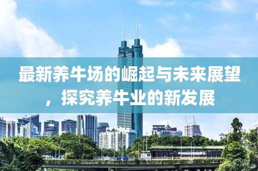 最新养牛场的崛起与未来展望，探究养牛业的新发展
