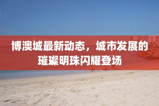 博澳城最新动态，城市发展的璀璨明珠闪耀登场