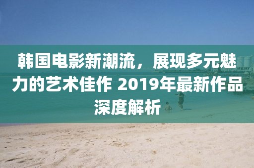 韩国电影新潮流，展现多元魅力的艺术佳作 2019年最新作品深度解析