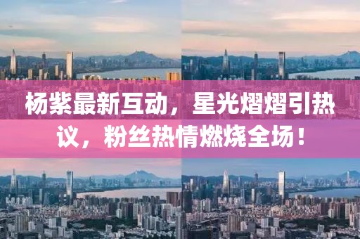杨紫最新互动，星光熠熠引热议，粉丝热情燃烧全场！
