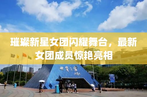 璀璨新星女团闪耀舞台，最新女团成员惊艳亮相