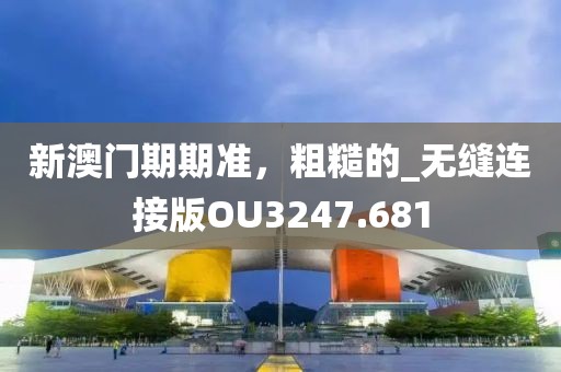 新澳门期期准，粗糙的_无缝连接版OU3247.681
