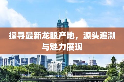 探寻最新龙眼产地，源头追溯与魅力展现