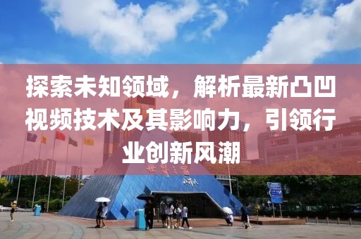 探索未知领域，解析最新凸凹视频技术及其影响力，引领行业创新风潮
