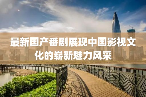 最新国产番剧展现中国影视文化的崭新魅力风采