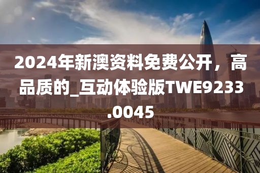 2024年新澳资料免费公开，高品质的_互动体验版TWE9233.0045