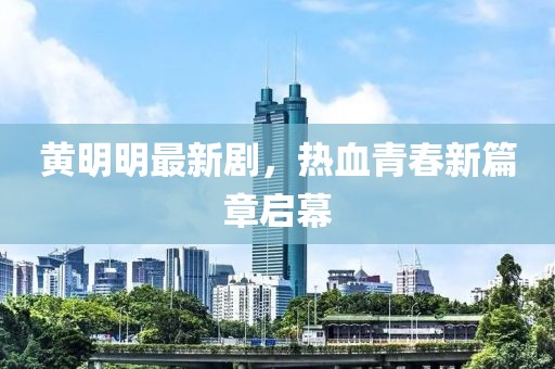 黄明明最新剧，热血青春新篇章启幕