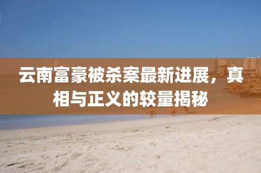 云南富豪被杀案最新进展，真相与正义的较量揭秘