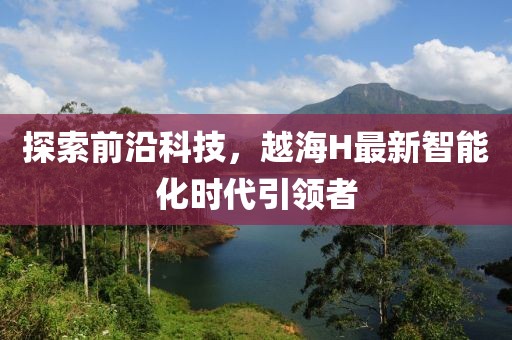 探索前沿科技，越海H最新智能化时代引领者