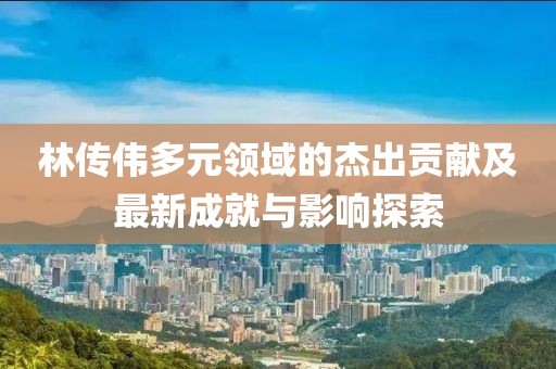 林传伟多元领域的杰出贡献及最新成就与影响探索