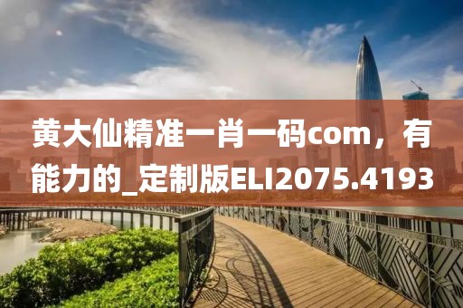 黄大仙精准一肖一码com，有能力的_定制版ELI2075.4193