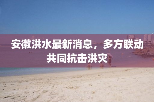 安徽洪水最新消息，多方联动共同抗击洪灾