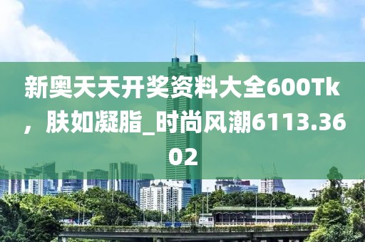 新奥天天开奖资料大全600Tk，肤如凝脂_时尚风潮6113.3602