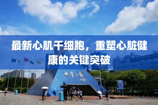 最新心肌干细胞，重塑心脏健康的关键突破
