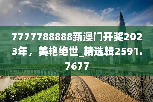 7777788888新澳门开奖2023年，美艳绝世_精选辑2591.7677