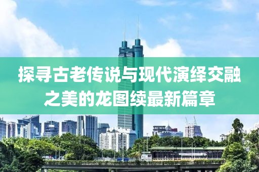 探寻古老传说与现代演绎交融之美的龙图续最新篇章