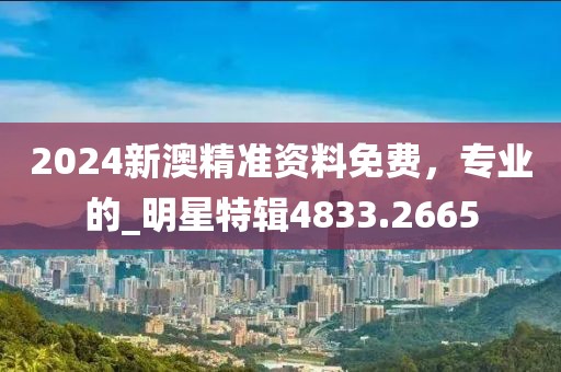 2024新澳精准资料免费，专业的_明星特辑4833.2665