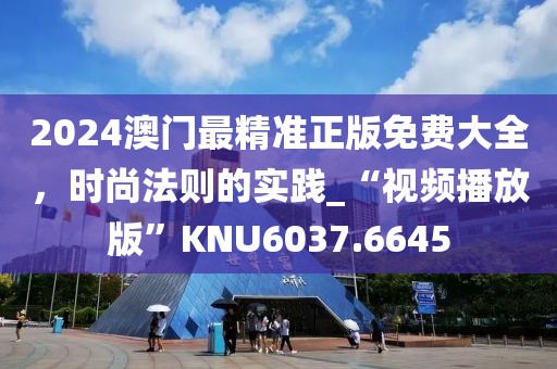 2024澳门最精准正版免费大全，时尚法则的实践_“视频播放版”KNU6037.6645