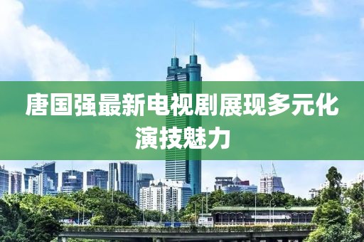 唐国强最新电视剧展现多元化演技魅力