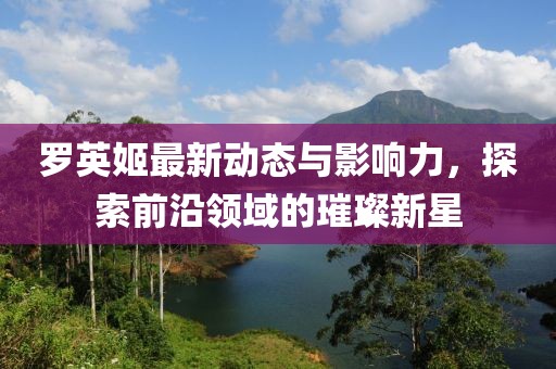 罗英姬最新动态与影响力，探索前沿领域的璀璨新星