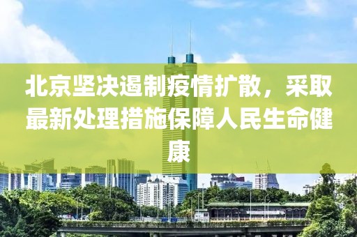 北京坚决遏制疫情扩散，采取最新处理措施保障人民生命健康
