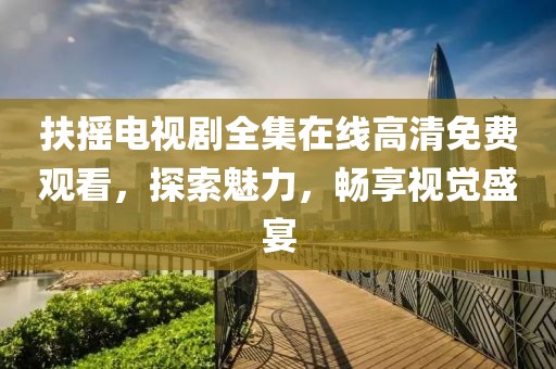 扶摇电视剧全集在线高清免费观看，探索魅力，畅享视觉盛宴