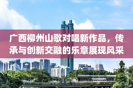 广西柳州山歌对唱新作品，传承与创新交融的乐章展现风采