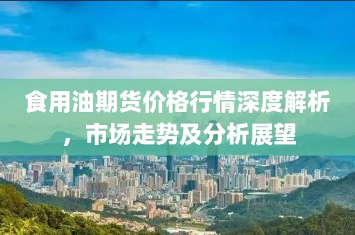 食用油期货价格行情深度解析，市场走势及分析展望