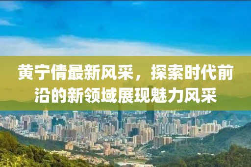 黄宁倩最新风采，探索时代前沿的新领域展现魅力风采