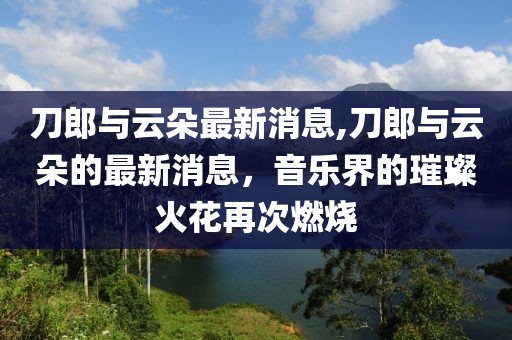 刀郎与云朵最新消息,刀郎与云朵的最新消息，音乐界的璀璨火花再次燃烧