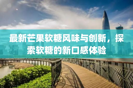 最新芒果软糖风味与创新，探索软糖的新口感体验