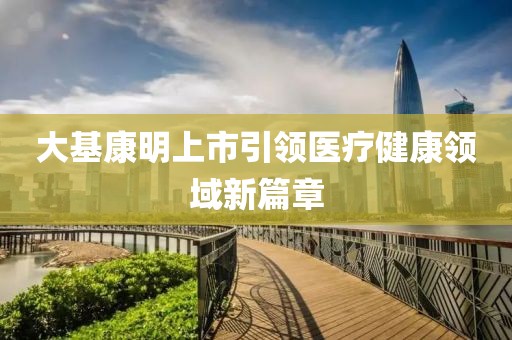 大基康明上市引领医疗健康领域新篇章