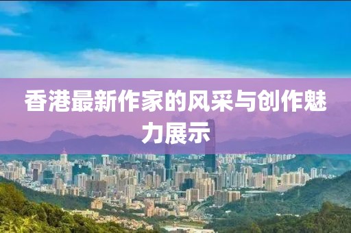 香港最新作家的风采与创作魅力展示
