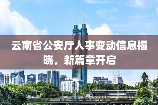 云南省公安厅人事变动信息揭晓，新篇章开启